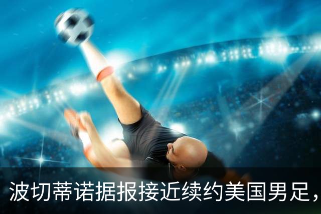 波切蒂诺据报接近续约美国男足，三大任务：中卫搭档、门将升级、普利西奇复苏